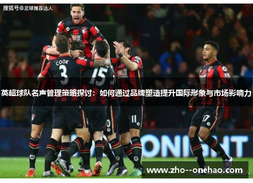 英超球队名声管理策略探讨：如何通过品牌塑造提升国际形象与市场影响力