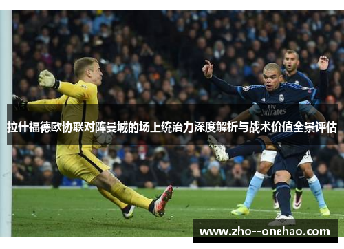 拉什福德欧协联对阵曼城的场上统治力深度解析与战术价值全景评估