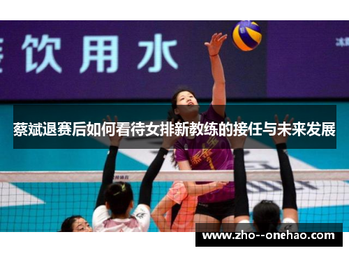 蔡斌退赛后如何看待女排新教练的接任与未来发展 蔡斌退赛后如何看待女排新教练的接任与未来发展