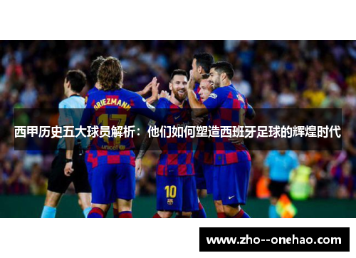 西甲历史五大球员解析：他们如何塑造西班牙足球的辉煌时代