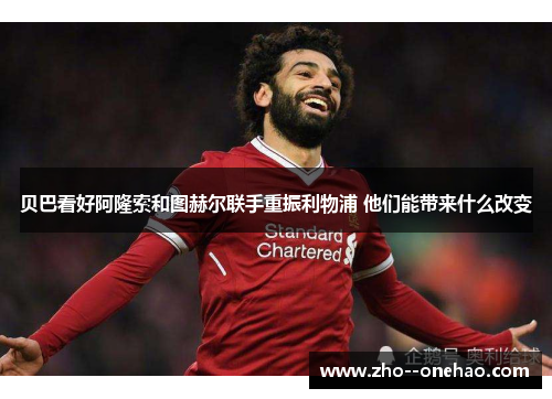 贝巴看好阿隆索和图赫尔联手重振利物浦 他们能带来什么改变