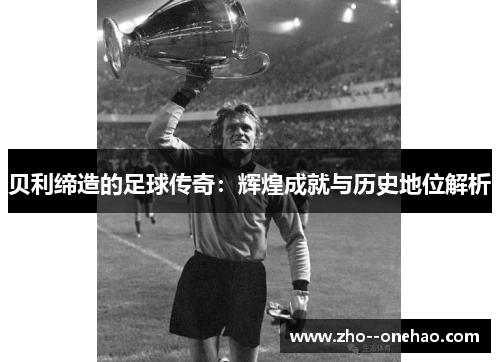 贝利缔造的足球传奇:辉煌成就与历史地位解析 贝利缔造的足球传奇:辉煌成就与历史地位解析