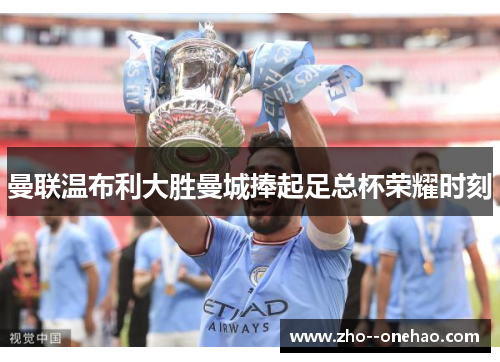 曼联温布利大胜曼城捧起足总杯荣耀时刻 曼联温布利大胜曼城捧起足总杯荣耀时刻