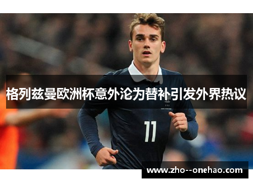 格列兹曼欧洲杯意外沦为替补引发外界热议