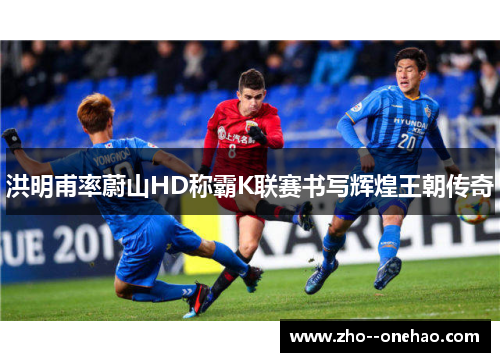 洪明甫率蔚山HD称霸K联赛书写辉煌王朝传奇