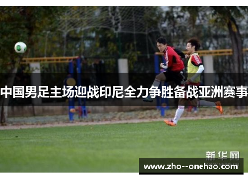 中国男足主场迎战印尼全力争胜备战亚洲赛事