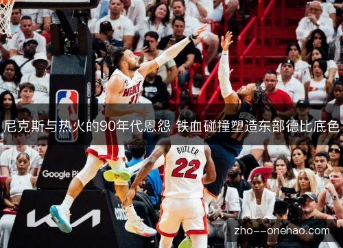 尼克斯与热火的90年代恩怨 铁血碰撞塑造东部德比底色